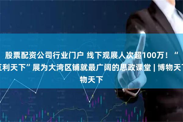 股票配资公司行业门户 线下观展人次超100万！“互利天下”展为大湾区铺就最广阔的思政课堂 | 博物天下